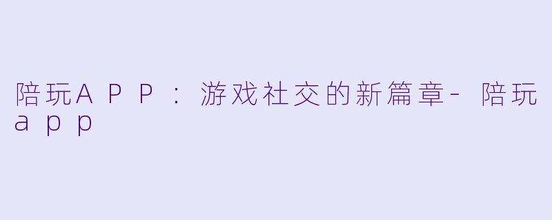 陪玩APP：游戏社交的新篇章-陪玩app