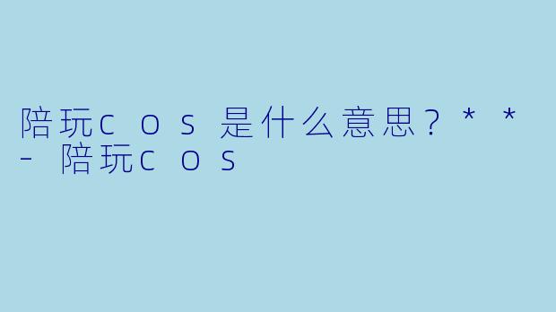 陪玩cos是什么意思？**-陪玩cos