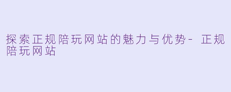探索正规陪玩网站的魅力与优势-正规陪玩网站