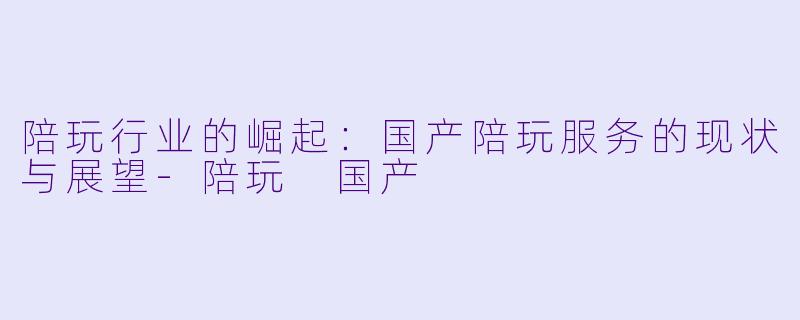 陪玩行业的崛起:国产陪玩服务的现状与展望