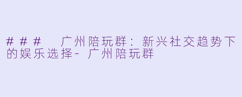 ### 广州陪玩群：新兴社交趋势下的娱乐选择-广州陪玩群