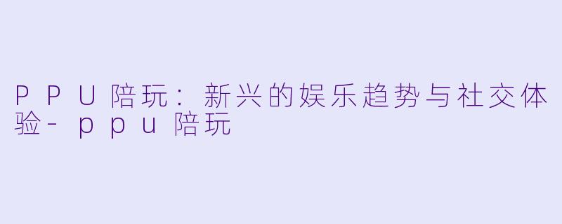 PPU陪玩：新兴的娱乐趋势与社交体验-ppu陪玩