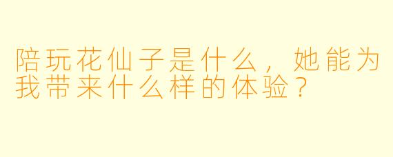 陪玩花仙子是什么,她能为我带来什么样的体验?