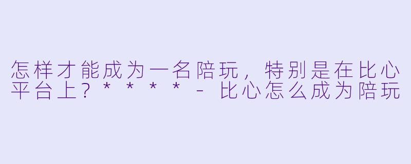 怎样才能成为一名陪玩,特别是在比心平台上?****