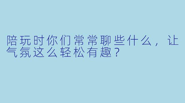 陪玩时你们常常聊些什么，让气氛这么轻松有趣？
