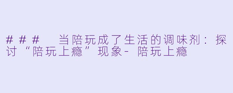 ### 当陪玩成了生活的调味剂：探讨“陪玩上瘾”现象-陪玩上瘾