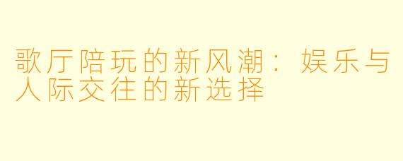 歌厅陪玩的新风潮：娱乐与人际交往的新选择