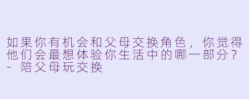 如果你有机会和父母交换角色，你觉得他们会最想体验你生活中的哪一部分？