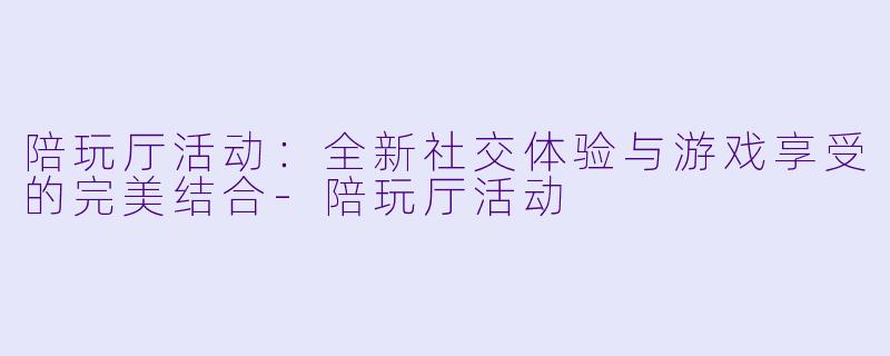 陪玩厅活动：全新社交体验与游戏享受的完美结合-陪玩厅活动