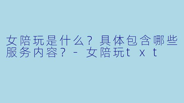 女陪玩是什么？具体包含哪些服务内容？-女陪玩txt
