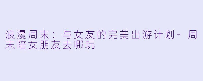 浪漫周末：与女友的完美出游计划-周末陪女朋友去哪玩