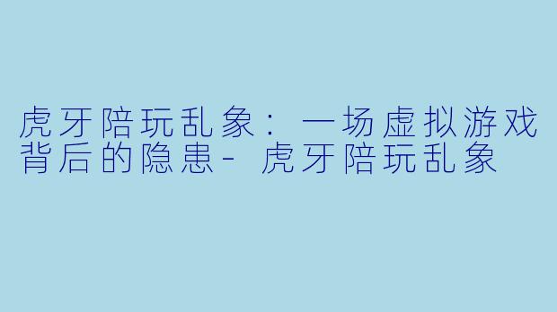 虎牙陪玩乱象：一场虚拟游戏背后的隐患-虎牙陪玩乱象