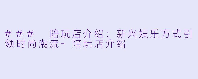 ### 陪玩店介绍：新兴娱乐方式引领时尚潮流-陪玩店介绍