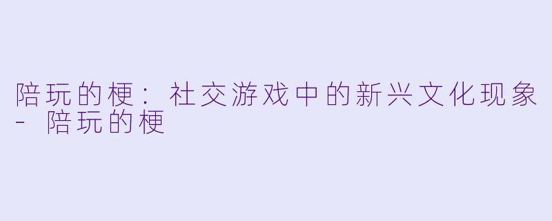 陪玩的梗：社交游戏中的新兴文化现象-陪玩的梗