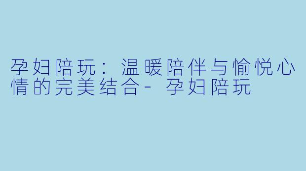 孕妇陪玩：温暖陪伴与愉悦心情的完美结合-孕妇陪玩