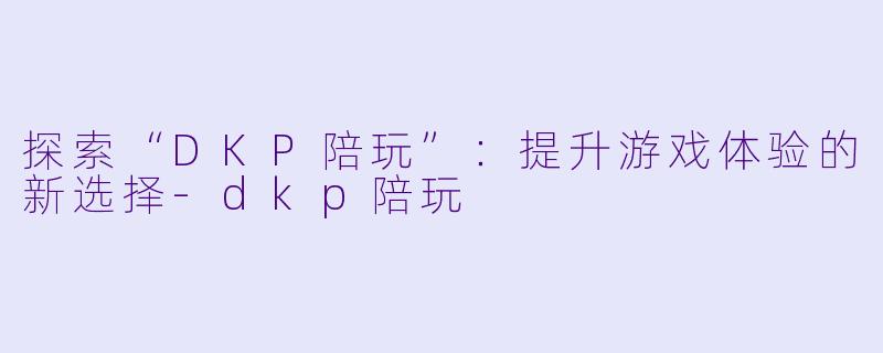 探索“DKP陪玩”：提升游戏体验的新选择-dkp陪玩