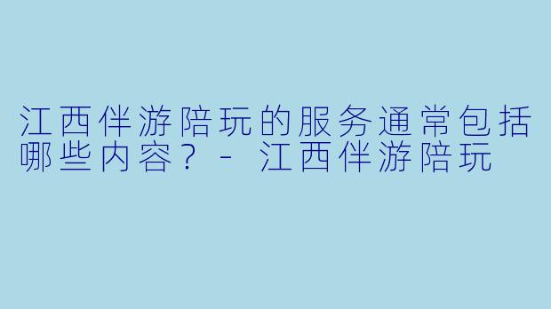 江西伴游陪玩的服务通常包括哪些内容？-江西伴游陪玩