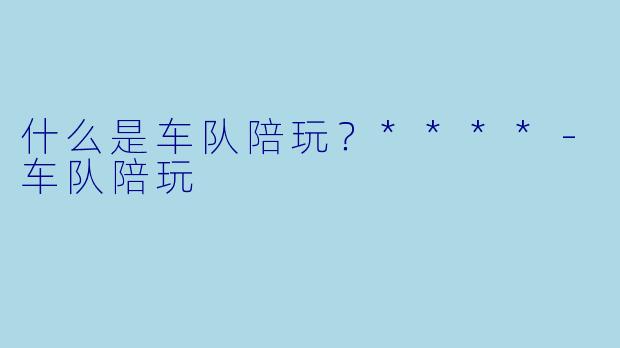 什么是车队陪玩？****-车队陪玩