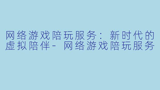 网络游戏陪玩服务：新时代的虚拟陪伴-网络游戏陪玩服务