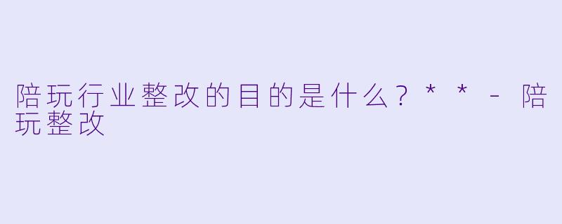 陪玩行业整改的目的是什么？**-陪玩整改