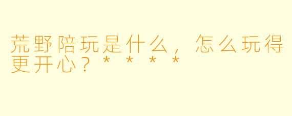 荒野陪玩是什么,怎么玩得更开心?****