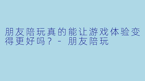 朋友陪玩真的能让游戏体验变得更好吗？-朋友陪玩