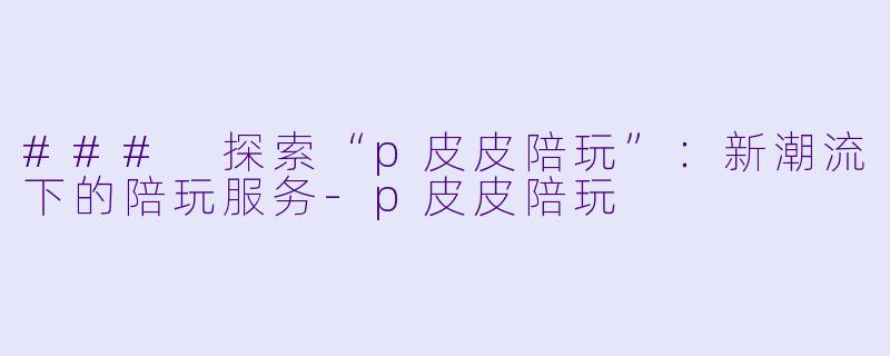 ### 探索“p皮皮陪玩”：新潮流下的陪玩服务-p皮皮陪玩