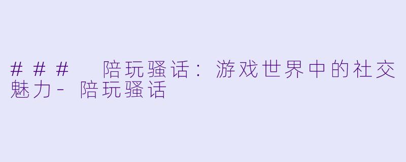 ### 陪玩骚话：游戏世界中的社交魅力-陪玩骚话