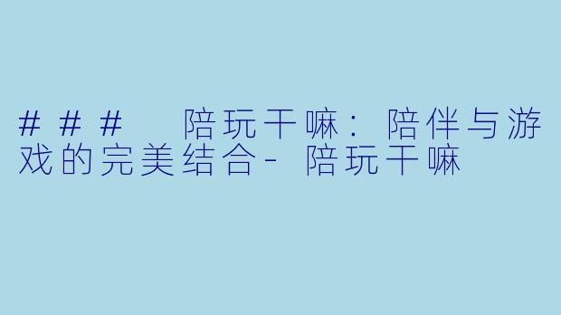 ### 陪玩干嘛：陪伴与游戏的完美结合-陪玩干嘛