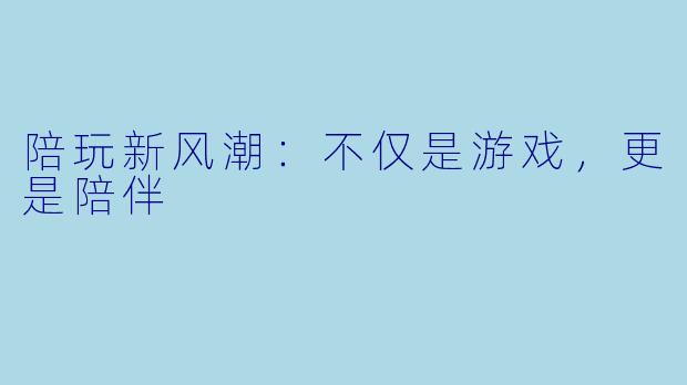 陪玩新风潮：不仅是游戏，更是陪伴