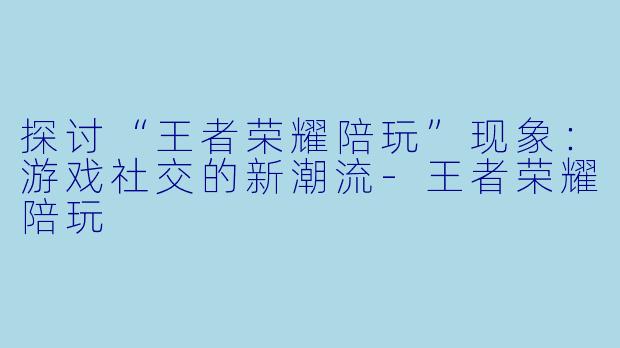 探讨“王者荣耀陪玩”现象:游戏社交的新潮流