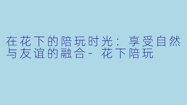 在花下的陪玩时光：享受自然与友谊的融合-花下陪玩