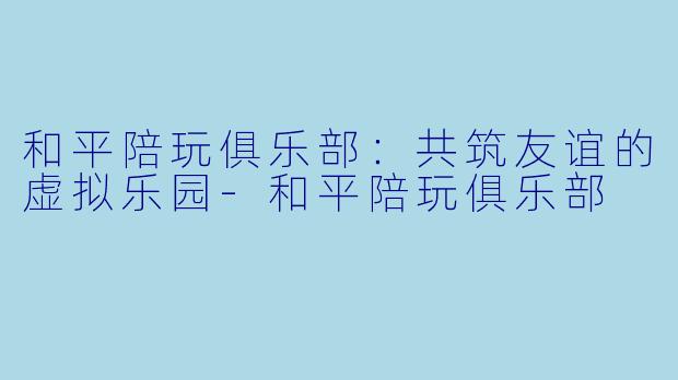 和平陪玩俱乐部：共筑友谊的虚拟乐园-和平陪玩俱乐部