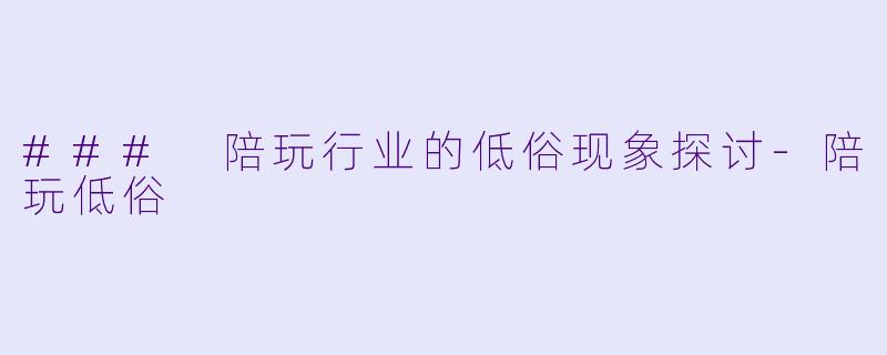 ### 陪玩行业的低俗现象探讨-陪玩低俗