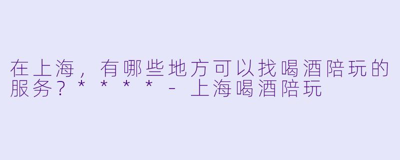 在上海,有哪些地方可以找喝酒陪玩的服务?****
