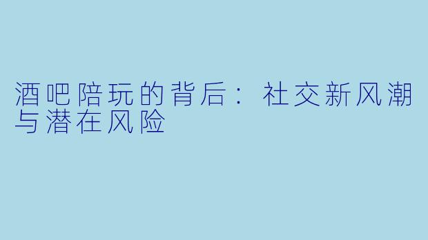 酒吧陪玩的背后：社交新风潮与潜在风险