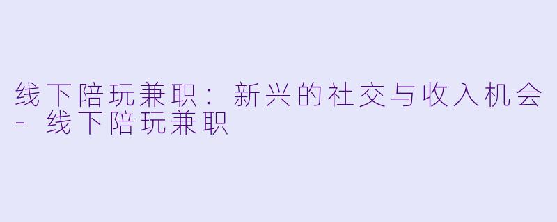 线下陪玩兼职：新兴的社交与收入机会-线下陪玩兼职