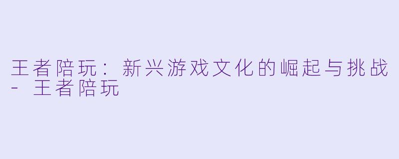 王者陪玩：新兴游戏文化的崛起与挑战-王者陪玩