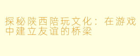 探秘陕西陪玩文化：在游戏中建立友谊的桥梁