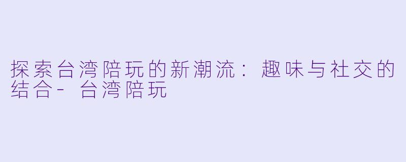 探索台湾陪玩的新潮流：趣味与社交的结合-台湾陪玩