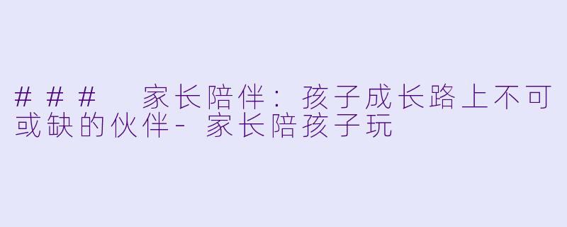 ### 家长陪伴：孩子成长路上不可或缺的伙伴-家长陪孩子玩