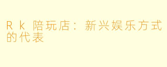 Rk陪玩店：新兴娱乐方式的代表