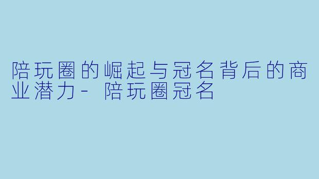 陪玩圈的崛起与冠名背后的商业潜力-陪玩圈冠名