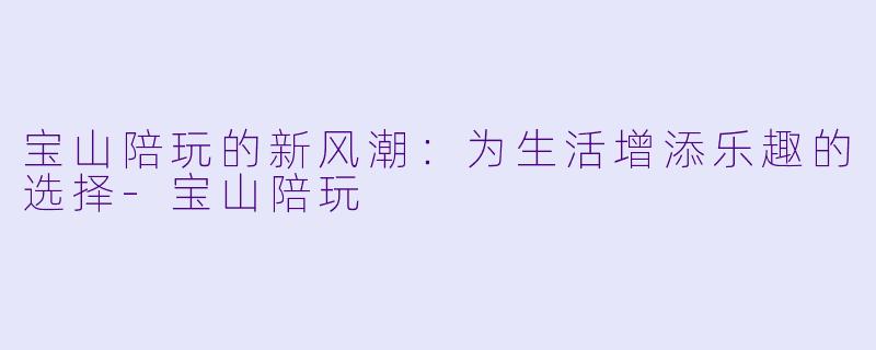宝山陪玩的新风潮：为生活增添乐趣的选择-宝山陪玩