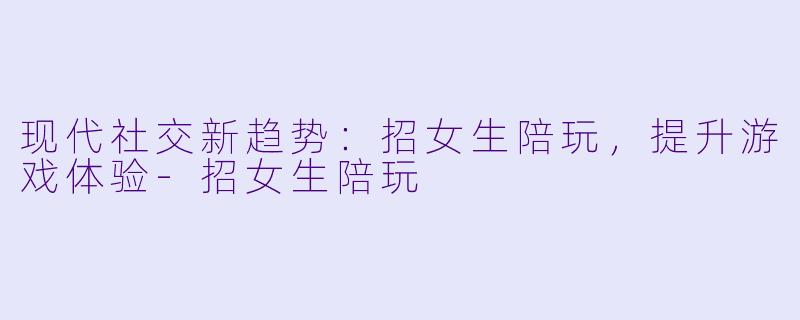 现代社交新趋势：招女生陪玩，提升游戏体验-招女生陪玩
