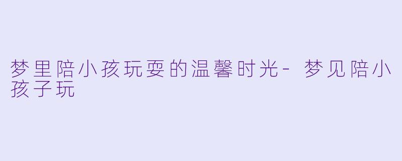 梦里陪小孩玩耍的温馨时光-梦见陪小孩子玩