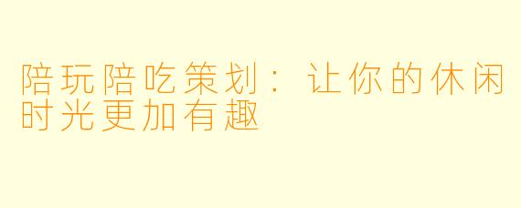 陪玩陪吃策划：让你的休闲时光更加有趣