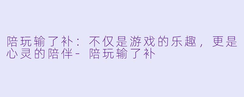 陪玩输了补：不仅是游戏的乐趣，更是心灵的陪伴-陪玩输了补