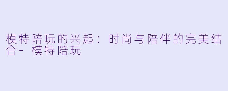 模特陪玩的兴起：时尚与陪伴的完美结合-模特陪玩
