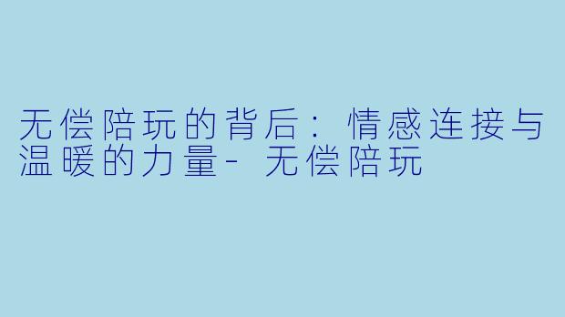 无偿陪玩的背后：情感连接与温暖的力量-无偿陪玩